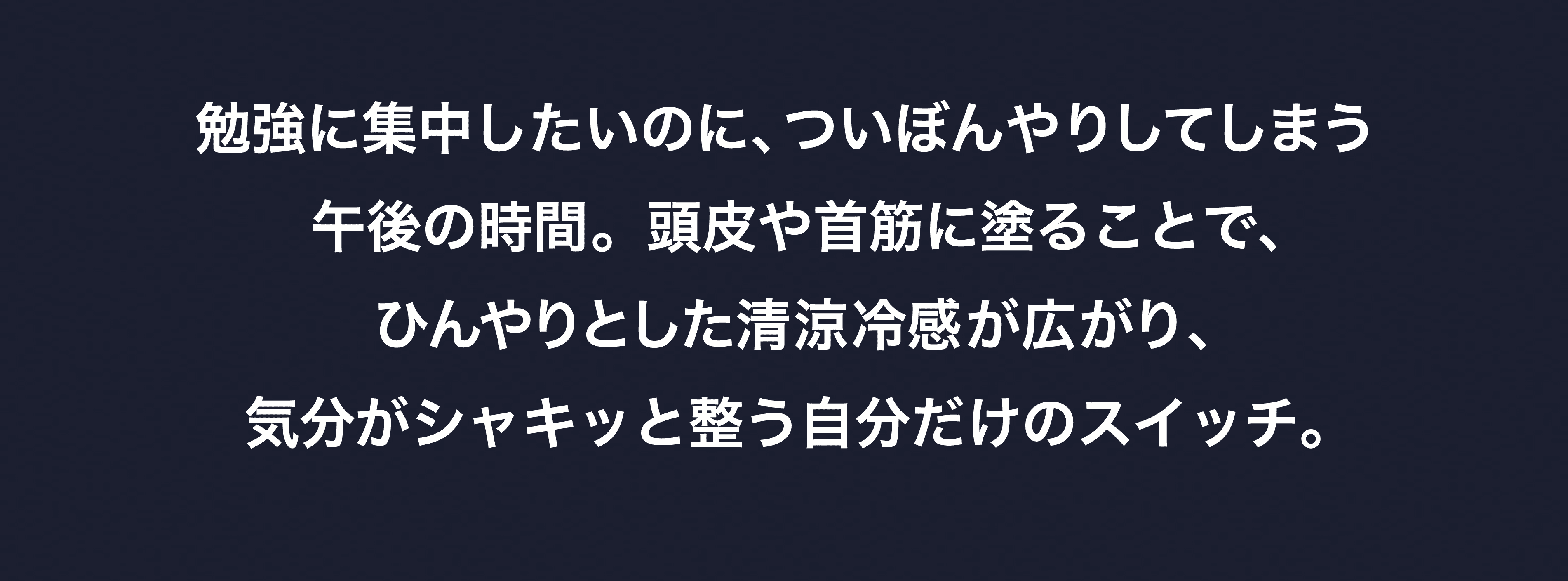 勉強に集中したいのに、ついぼんやりしてしまう午後の時間。頭皮や首筋に塗ることで、ひんやりとした清涼冷感が広がり、
気分がシャキッと整う自分だけのスイッチ。
