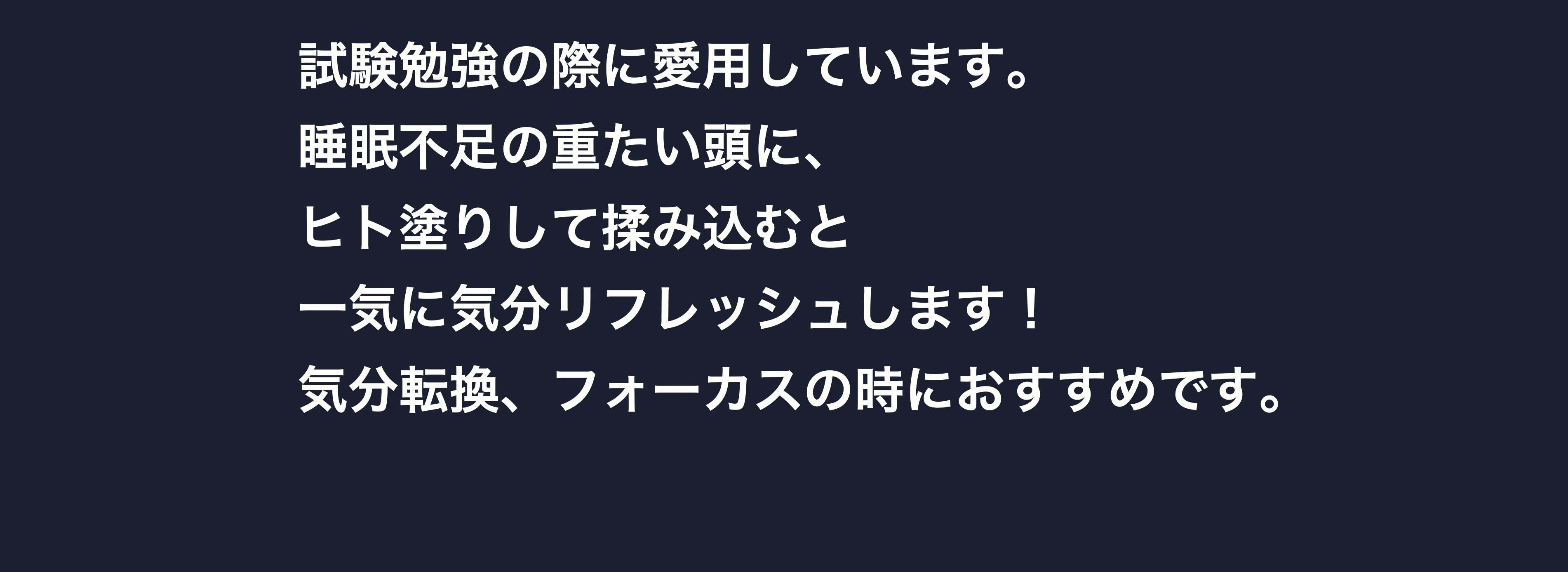 試験勉強の際に愛用しています。睡眠不足の重たい頭に、ヒト塗りして揉み込むと一気に気分リフレッシュします！気分転換、フォーカスの時におすすめです。