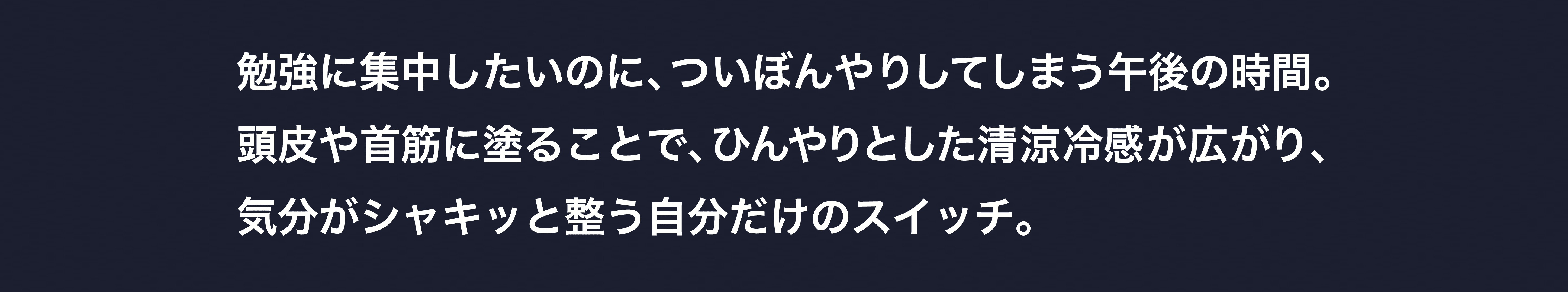 勉強に集中したいのに、ついぼんやりしてしまう午後の時間。頭皮や首筋に塗ることで、ひんやりとした清涼冷感が広がり、気分がシャキッと整う自分だけのスイッチ。